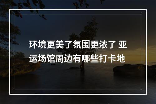 环境更美了氛围更浓了 亚运场馆周边有哪些打卡地