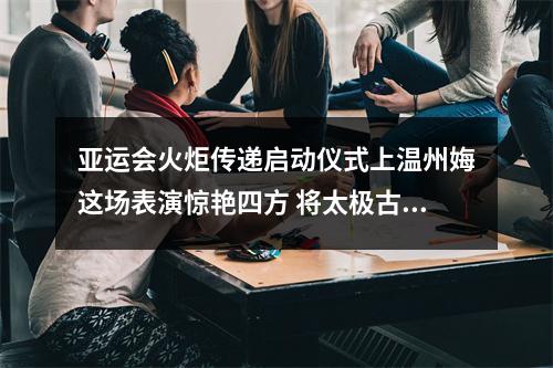 亚运会火炬传递启动仪式上温州娒这场表演惊艳四方 将太极古琴“形”与“声”融入西湖之美
