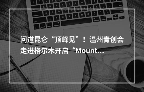 问道昆仑“顶峰见”！温州青创会走进格尔木开启“Mountain walk”