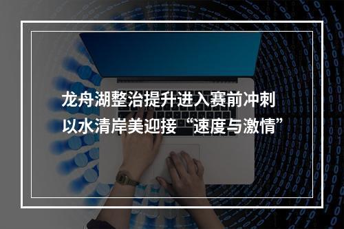龙舟湖整治提升进入赛前冲刺 以水清岸美迎接“速度与激情”