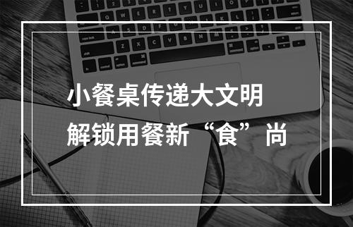小餐桌传递大文明 解锁用餐新“食”尚
