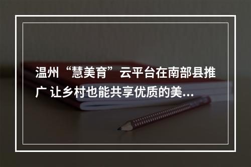 温州“慧美育”云平台在南部县推广 让乡村也能共享优质的美育资源