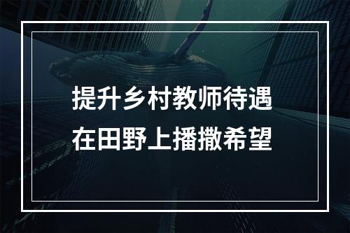 提升乡村教师待遇 在田野上播撒希望