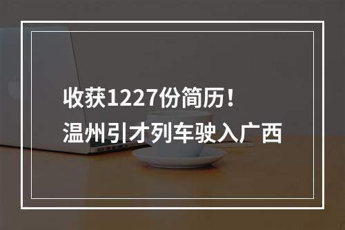 收获1227份简历！温州引才列车驶入广西
