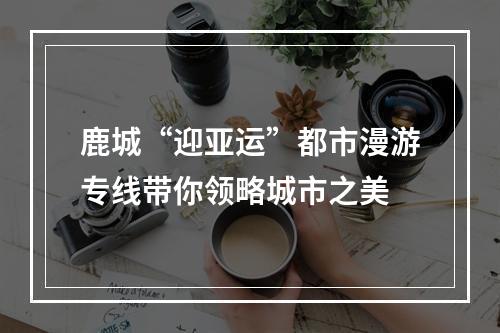 鹿城“迎亚运”都市漫游专线带你领略城市之美