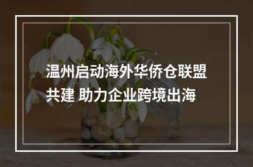 温州启动海外华侨仓联盟共建 助力企业跨境出海