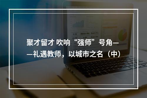 聚才留才 吹响“强师”号角——礼遇教师，以城市之名（中）