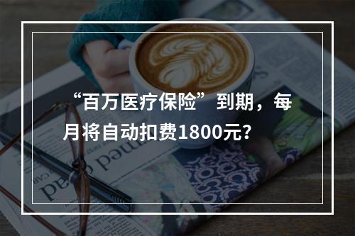 “百万医疗保险”到期，每月将自动扣费1800元？