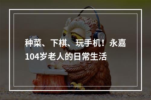 种菜、下棋、玩手机！永嘉104岁老人的日常生活