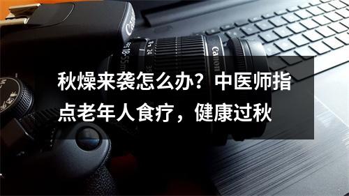 秋燥来袭怎么办？中医师指点老年人食疗，健康过秋