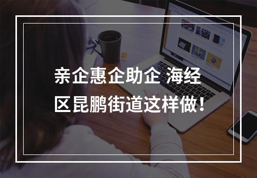 亲企惠企助企 海经区昆鹏街道这样做！