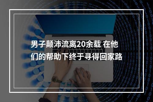 男子颠沛流离20余载 在他们的帮助下终于寻得回家路
