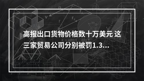 高报出口货物价格数十万美元 这三家贸易公司分别被罚1.3万元