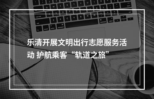 乐清开展文明出行志愿服务活动 护航乘客“轨道之旅”