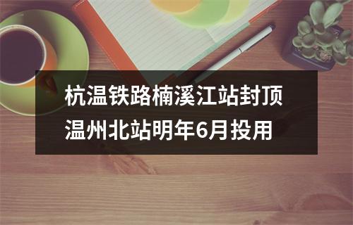 杭温铁路楠溪江站封顶 温州北站明年6月投用
