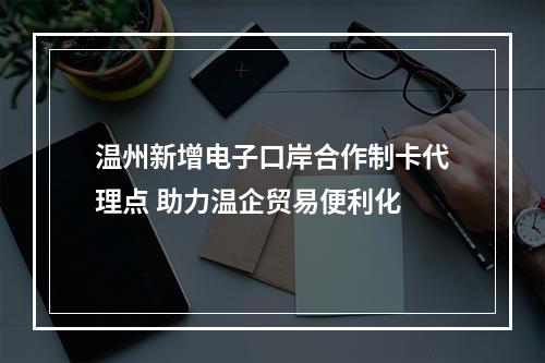 温州新增电子口岸合作制卡代理点 助力温企贸易便利化