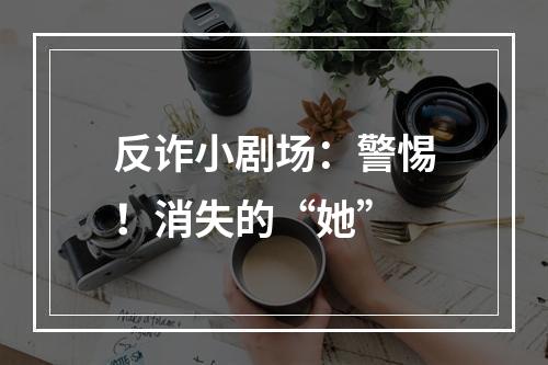 反诈小剧场：警惕！消失的“她”