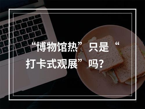 “博物馆热”只是“打卡式观展”吗？