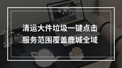 清运大件垃圾一键点击 服务范围覆盖鹿城全域