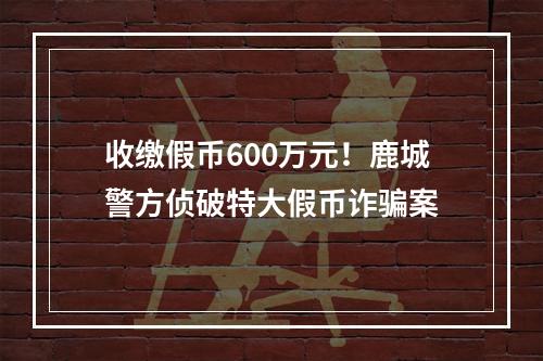 收缴假币600万元！鹿城警方侦破特大假币诈骗案