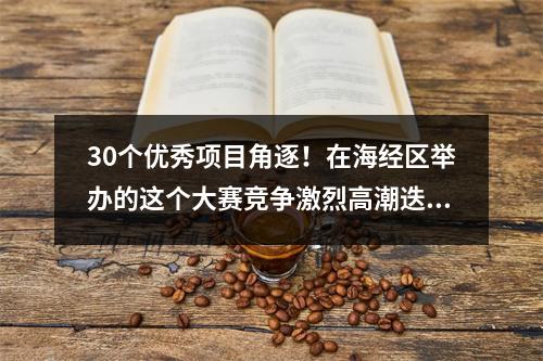 30个优秀项目角逐！在海经区举办的这个大赛竞争激烈高潮迭起