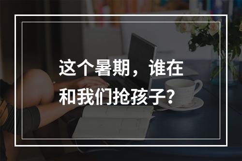这个暑期，谁在和我们抢孩子？