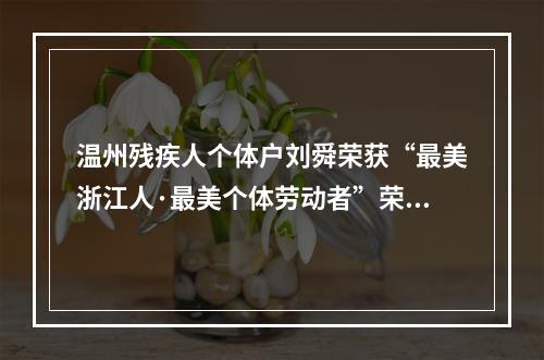 温州残疾人个体户刘舜荣获“最美浙江人·最美个体劳动者”荣誉称号
