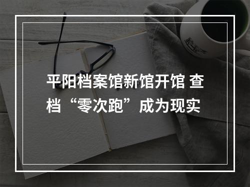 平阳档案馆新馆开馆 查档“零次跑”成为现实