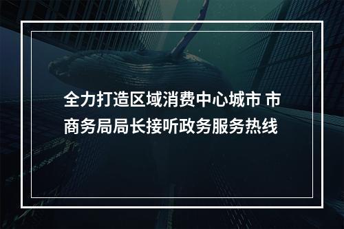 全力打造区域消费中心城市 市商务局局长接听政务服务热线