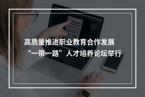 高质量推进职业教育合作发展 “一带一路”人才培养论坛举行