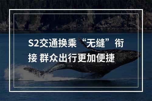 S2交通换乘“无缝”衔接 群众出行更加便捷