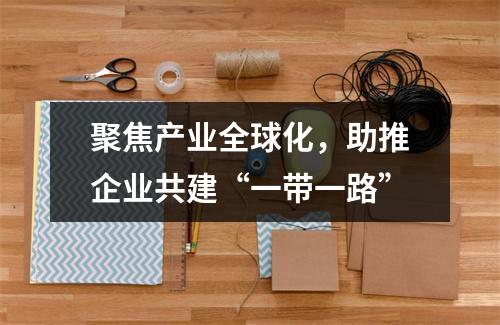 聚焦产业全球化，助推企业共建“一带一路”