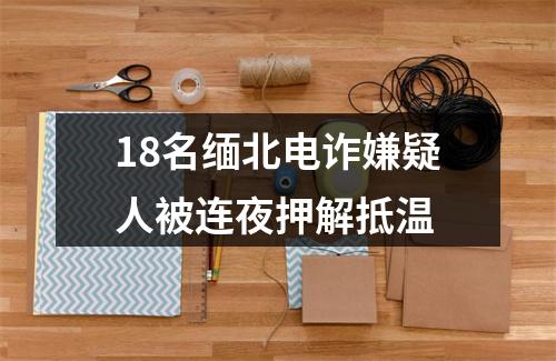 18名缅北电诈嫌疑人被连夜押解抵温