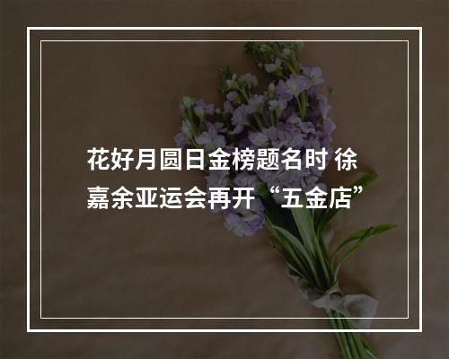 花好月圆日金榜题名时 徐嘉余亚运会再开“五金店”