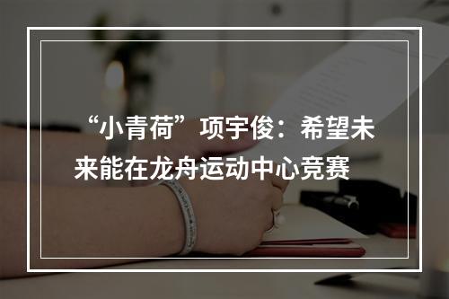 “小青荷”项宇俊：希望未来能在龙舟运动中心竞赛