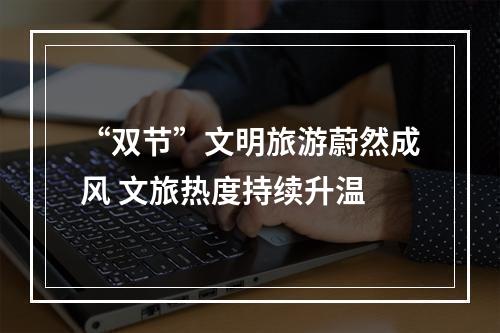 “双节”文明旅游蔚然成风 文旅热度持续升温