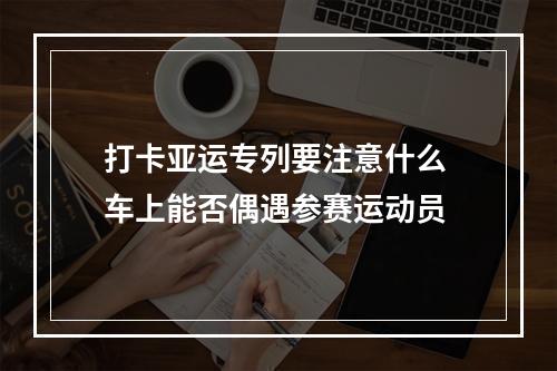 打卡亚运专列要注意什么 车上能否偶遇参赛运动员