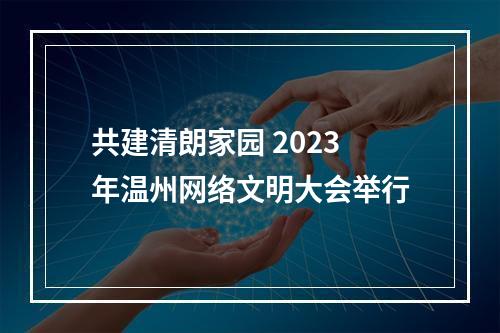 共建清朗家园 2023年温州网络文明大会举行