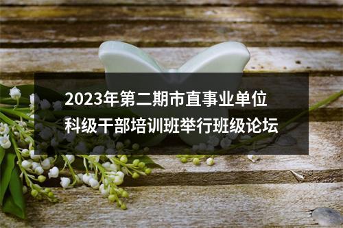 2023年第二期市直事业单位科级干部培训班举行班级论坛