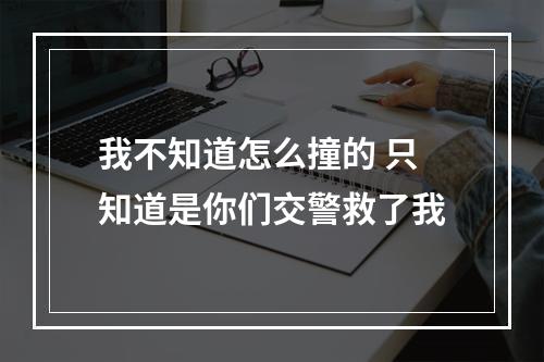 我不知道怎么撞的 只知道是你们交警救了我