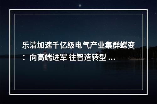 乐清加速千亿级电气产业集群蝶变：向高端进军 往智造转型 沿绿色成长