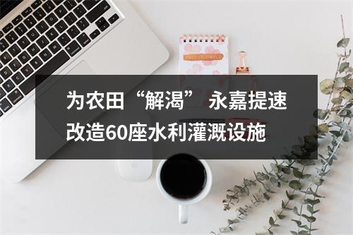 为农田“解渴” 永嘉提速改造60座水利灌溉设施