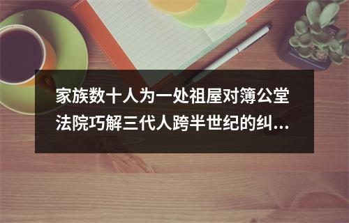 家族数十人为一处祖屋对簿公堂 法院巧解三代人跨半世纪的纠纷