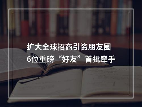 扩大全球招商引资朋友圈 6位重磅“好友”首批牵手