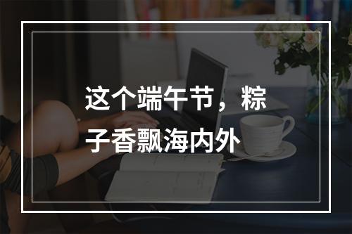 这个端午节，粽子香飘海内外