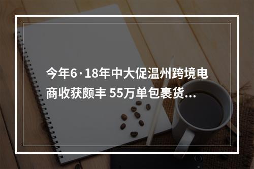 今年6·18年中大促温州跨境电商收获颇丰 55万单包裹货值近2亿元
