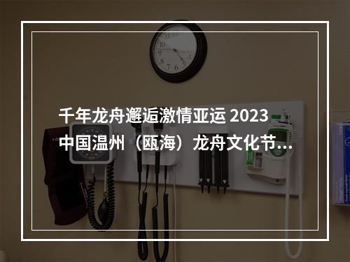 千年龙舟邂逅激情亚运 2023中国温州（瓯海）龙舟文化节明天启动