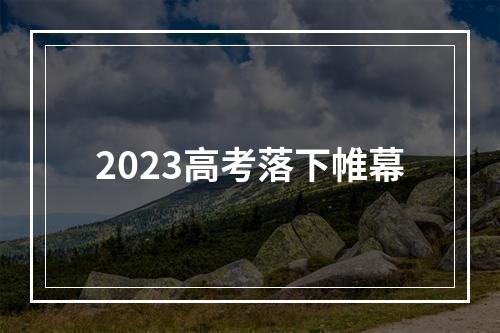 2023高考落下帷幕