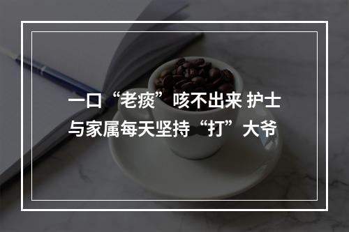 一口“老痰”咳不出来 护士与家属每天坚持“打”大爷