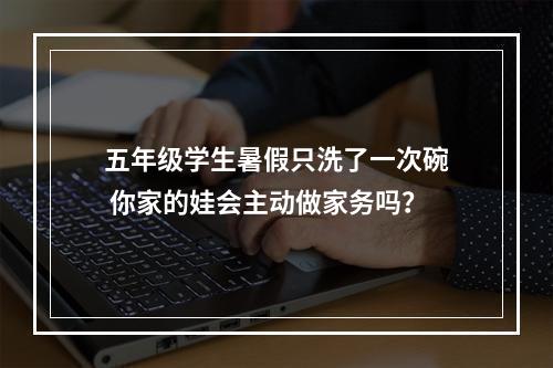 五年级学生暑假只洗了一次碗 你家的娃会主动做家务吗？